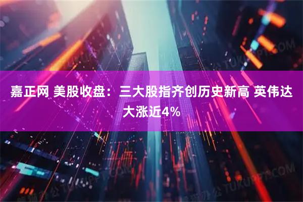 嘉正网 美股收盘：三大股指齐创历史新高 英伟达大涨近4%