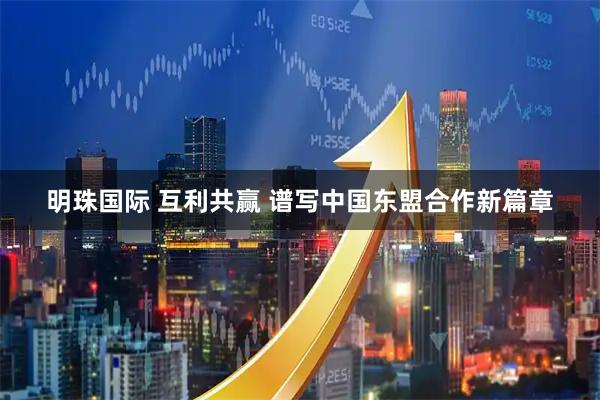 明珠国际 互利共赢 谱写中国东盟合作新篇章