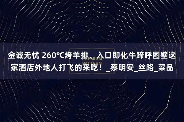 金诚无忧 260℃烤羊排、入口即化牛蹄呼图壁这家酒店外地人打飞的来吃！_蔡明安_丝路_菜品