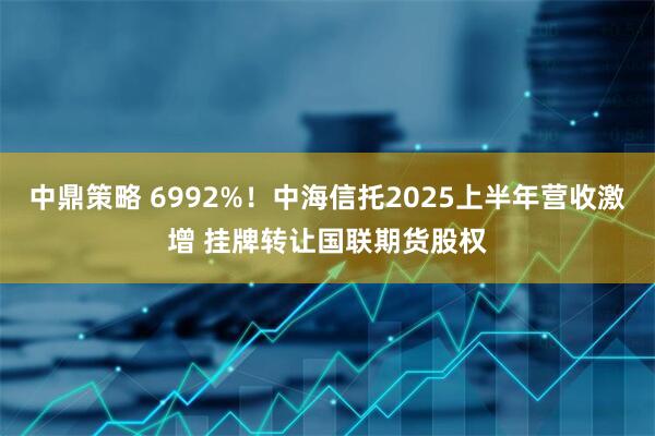 中鼎策略 6992%！中海信托2025上半年营收激增 挂牌转让国联期货股权