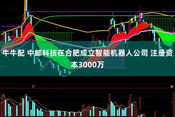 牛牛配 中邮科技在合肥成立智能机器人公司 注册资本3000万