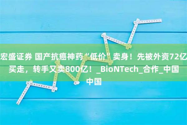 宏盛证券 国产抗癌神药“低价”卖身！先被外资72亿买走，转手又卖800亿！_BioNTech_合作_中国