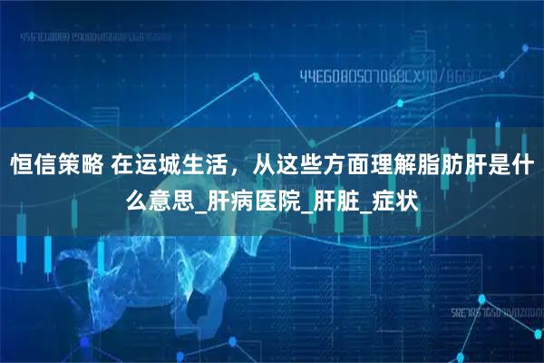 恒信策略 在运城生活，从这些方面理解脂肪肝是什么意思_肝病医院_肝脏_症状