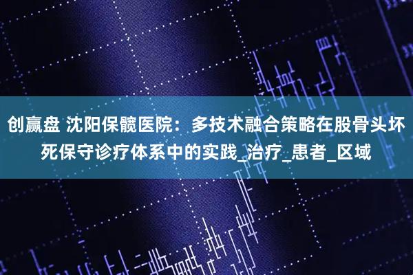 创赢盘 沈阳保髋医院：多技术融合策略在股骨头坏死保守诊疗体系中的实践_治疗_患者_区域