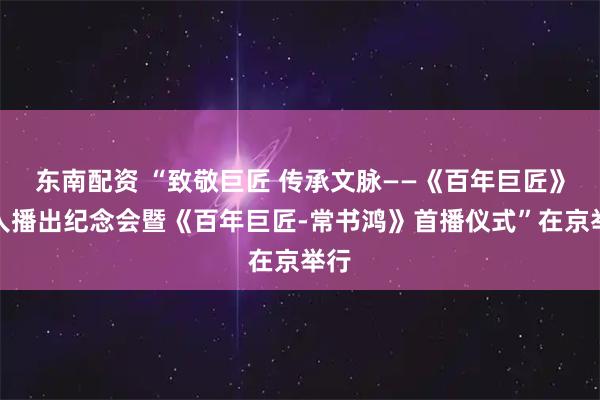东南配资 “致敬巨匠 传承文脉——《百年巨匠》百人播出纪念会暨《百年巨匠-常书鸿》首播仪式”在京举行