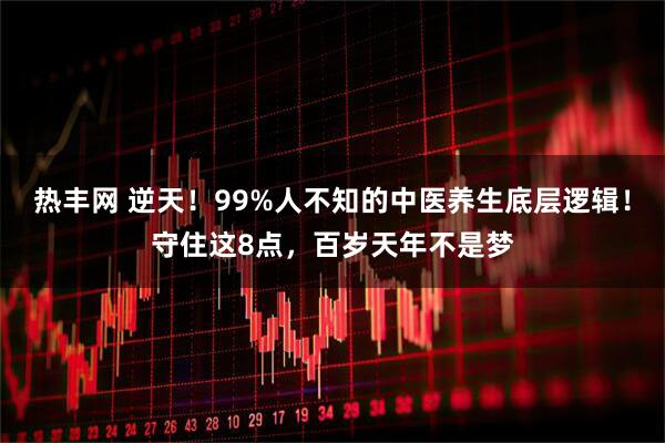 热丰网 逆天！99%人不知的中医养生底层逻辑！守住这8点，百岁天年不是梦
