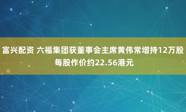 富兴配资 六福集团获董事会主席黄伟常增持12万股 每股作价约22.56港元