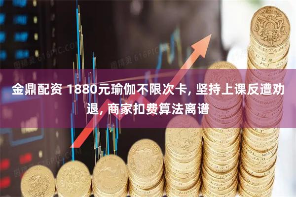 金鼎配资 1880元瑜伽不限次卡, 坚持上课反遭劝退, 商家扣费算法离谱