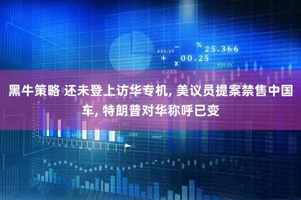 黑牛策略 还未登上访华专机, 美议员提案禁售中国车, 特朗普对华称呼已变